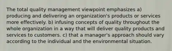 The total quality management viewpoint emphasizes a) producing and delivering an organization's products or services more effectively. b) infusing concepts of quality throughout the whole organization in a way that will deliver quality products and services to customers. c) that a manager's approach should vary according to the individual and the environmental situation.