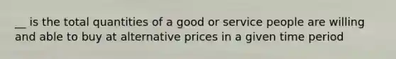 __ is the total quantities of a good or service people are willing and able to buy at alternative prices in a given time period