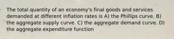 The total quantity of an economy's final goods and services demanded at different inflation rates is A) the Phillips curve. B) the aggregate supply curve. C) the aggregate demand curve. D) the aggregate expenditure function