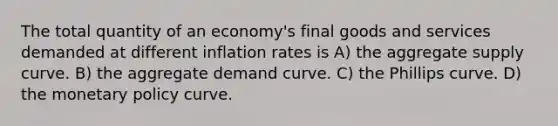 The total quantity of an economy's final goods and services demanded at different inflation rates is A) the aggregate supply curve. B) the aggregate demand curve. C) the Phillips curve. D) the <a href='https://www.questionai.com/knowledge/kEE0G7Llsx-monetary-policy' class='anchor-knowledge'>monetary policy</a> curve.