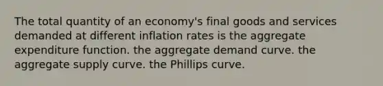 The total quantity of an economy's final goods and services demanded at different inflation rates is the aggregate expenditure function. the aggregate demand curve. the aggregate supply curve. the Phillips curve.