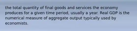 the total quantity of final goods and services the economy produces for a given time period, usually a year. Real GDP is the numerical measure of aggregate output typically used by economists.