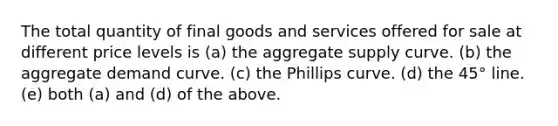 The total quantity of final goods and services offered for sale at different price levels is (a) the aggregate supply curve. (b) the aggregate demand curve. (c) the Phillips curve. (d) the 45° line. (e) both (a) and (d) of the above.