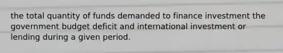 the total quantity of funds demanded to finance investment the government budget deficit and international investment or lending during a given period.