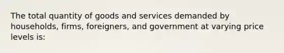 The total quantity of goods and services demanded by households, firms, foreigners, and government at varying price levels is: