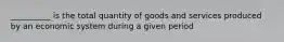 ​__________ is the total quantity of goods and services produced by an economic system during a given period