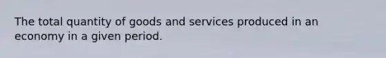 The total quantity of goods and services produced in an economy in a given period.