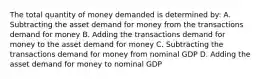 The total quantity of money demanded is determined by: A. Subtracting the asset demand for money from the transactions demand for money B. Adding the transactions demand for money to the asset demand for money C. Subtracting the transactions demand for money from nominal GDP D. Adding the asset demand for money to nominal GDP