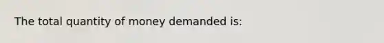 The total quantity of money demanded is: