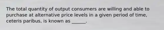 The total quantity of output consumers are willing and able to purchase at alternative price levels in a given period of time, ceteris paribus, is known as ______.