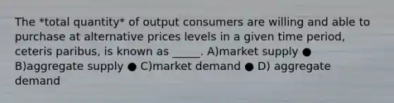 The *total quantity* of output consumers are willing and able to purchase at alternative prices levels in a given time period, ceteris paribus, is known as _____. A)market supply ● B)aggregate supply ● C)market demand ● D) aggregate demand