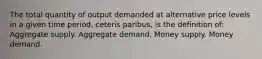 The total quantity of output demanded at alternative price levels in a given time period, ceteris paribus, is the definition of: Aggregate supply. Aggregate demand. Money supply. Money demand.