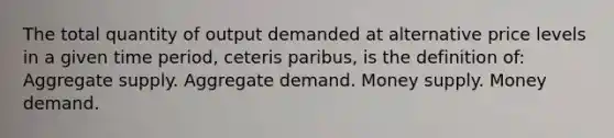 The total quantity of output demanded at alternative price levels in a given time period, ceteris paribus, is the definition of: Aggregate supply. Aggregate demand. Money supply. Money demand.