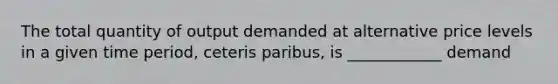 The total quantity of output demanded at alternative price levels in a given time period, ceteris paribus, is ____________ demand