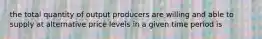 the total quantity of output producers are willing and able to supply at alternative price levels in a given time period is