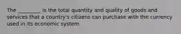 The _________ is the total quantity and quality of goods and services that a country's citizens can purchase with the currency used in its economic system