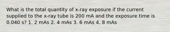 What is the total quantity of x-ray exposure if the current supplied to the x-ray tube is 200 mA and the exposure time is 0.040 s? 1. 2 mAs 2. 4 mAs 3. 6 mAs 4. 8 mAs