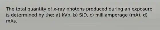 The total quantity of x-ray photons produced during an exposure is determined by the: a) kVp. b) SID. c) milliamperage (mA). d) mAs.