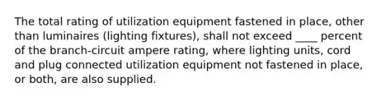 The total rating of utilization equipment fastened in place, other than luminaires (lighting fixtures), shall not exceed ____ percent of the branch-circuit ampere rating, where lighting units, cord and plug connected utilization equipment not fastened in place, or both, are also supplied.