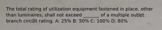 The total rating of utilization equipment fastened in place, other than luminaires, shall not exceed _______ of a multiple outlet branch circuit rating. A: 25% B: 50% C: 100% D: 80%