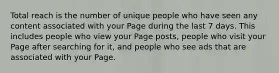 Total reach is the number of unique people who have seen any content associated with your Page during the last 7 days. This includes people who view your Page posts, people who visit your Page after searching for it, and people who see ads that are associated with your Page.