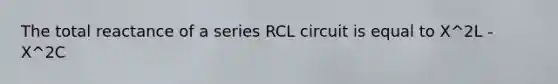 The total reactance of a series RCL circuit is equal to X^2L - X^2C