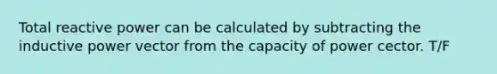 Total reactive power can be calculated by subtracting the inductive power vector from the capacity of power cector. T/F