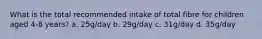 What is the total recommended intake of total fibre for children aged 4-8 years? a. 25g/day b. 29g/day c. 31g/day d. 35g/day