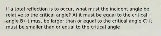 If a total reflection is to occur, what must the incident angle be relative to the critical angle? A) it must be equal to the critical angle B) it must be larger than or equal to the critical angle C) it must be smaller than or equal to the critical angle