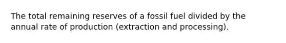 The total remaining reserves of a fossil fuel divided by the annual rate of production (extraction and processing).