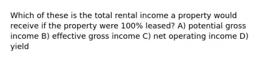 Which of these is the total rental income a property would receive if the property were 100% leased? A) potential gross income B) effective gross income C) net operating income D) yield