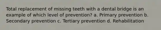 Total replacement of missing teeth with a dental bridge is an example of which level of prevention? a. Primary prevention b. Secondary prevention c. Tertiary prevention d. Rehabilitation