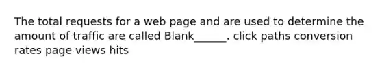 The total requests for a web page and are used to determine the amount of traffic are called Blank______. click paths conversion rates page views hits