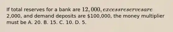 If total reserves for a bank are 12,000, excess reserves are2,000, and demand deposits are 100,000, the money multiplier must be A. 20. B. 15. C. 10. D. 5.