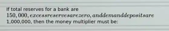 If total reserves for a bank are 150,000, excess reserves are zero, and demand deposits are1,000,000, then the money multiplier must be: