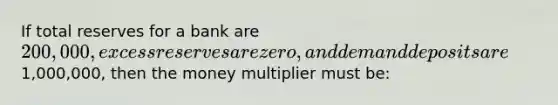 If total reserves for a bank are 200,000, excess reserves are zero, and demand deposits are1,000,000, then the money multiplier must be: