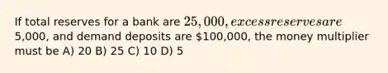 If total reserves for a bank are 25,000, excess reserves are5,000, and demand deposits are 100,000, the money multiplier must be A) 20 B) 25 C) 10 D) 5