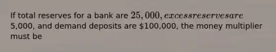 If total reserves for a bank are 25,000, excess reserves are5,000, and demand deposits are 100,000, the money multiplier must be