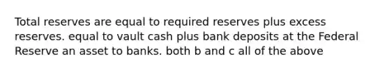 Total reserves are equal to required reserves plus excess reserves. equal to vault cash plus bank deposits at the Federal Reserve an asset to banks. both b and c all of the above