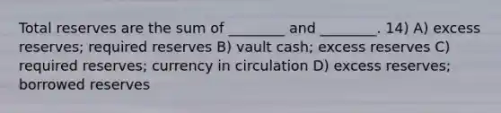 Total reserves are the sum of ________ and ________. 14) A) excess reserves; required reserves B) vault cash; excess reserves C) required reserves; currency in circulation D) excess reserves; borrowed reserves