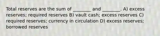 Total reserves are the sum of ________ and ________. A) excess reserves; required reserves B) vault cash; excess reserves C) required reserves; currency in circulation D) excess reserves; borrowed reserves