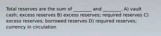 Total reserves are the sum of ________ and ________. A) vault cash; excess reserves B) excess reserves; required reserves C) excess reserves; borrowed reserves D) required reserves; currency in circulation