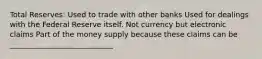 Total Reserves: Used to trade with other banks Used for dealings with the Federal Reserve itself. Not currency but electronic claims Part of the money supply because these claims can be ____________________________