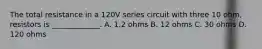 The total resistance in a 120V series circuit with three 10 ohm, resistors is _____________. A. 1.2 ohms B. 12 ohms C. 30 ohms D. 120 ohms