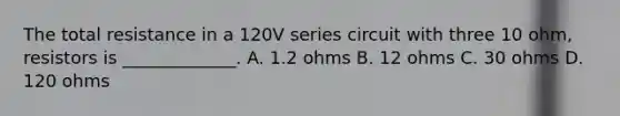 The total resistance in a 120V series circuit with three 10 ohm, resistors is _____________. A. 1.2 ohms B. 12 ohms C. 30 ohms D. 120 ohms