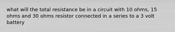 what will the total resistance be in a circuit with 10 ohms, 15 ohms and 30 ohms resistor connected in a series to a 3 volt battery