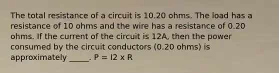 The total resistance of a circuit is 10.20 ohms. The load has a resistance of 10 ohms and the wire has a resistance of 0.20 ohms. If the current of the circuit is 12A, then the power consumed by the circuit conductors (0.20 ohms) is approximately _____. P = I2 x R