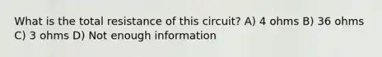 What is the total resistance of this circuit? A) 4 ohms B) 36 ohms C) 3 ohms D) Not enough information