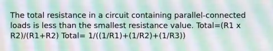 The total resistance in a circuit containing parallel-connected loads is less than the smallest resistance value. Total=(R1 x R2)/(R1+R2) Total= 1/((1/R1)+(1/R2)+(1/R3))