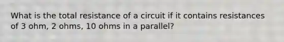 What is the total resistance of a circuit if it contains resistances of 3 ohm, 2 ohms, 10 ohms in a parallel?